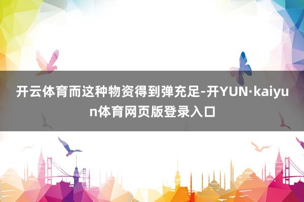 开云体育而这种物资得到弹充足-开YUN·kaiyun体育网页版登录入口