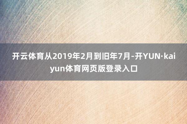 开云体育从2019年2月到旧年7月-开YUN·kaiyun体育网页版登录入口