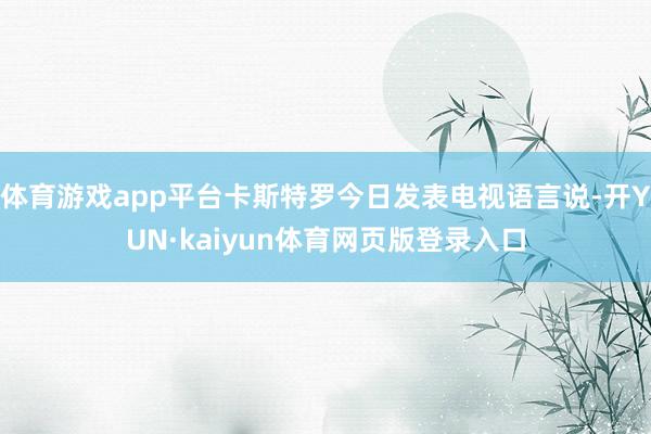 体育游戏app平台卡斯特罗今日发表电视语言说-开YUN·kaiyun体育网页版登录入口