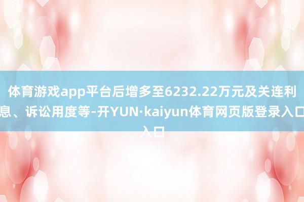 体育游戏app平台后增多至6232.22万元及关连利息、诉讼用度等-开YUN·kaiyun体育网页版登录入口