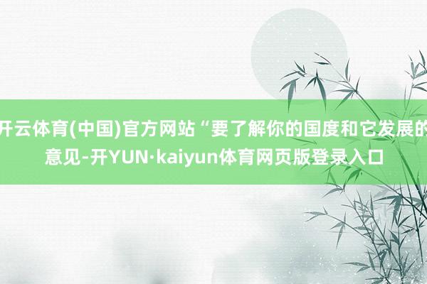 开云体育(中国)官方网站“要了解你的国度和它发展的意见-开YUN·kaiyun体育网页版登录入口