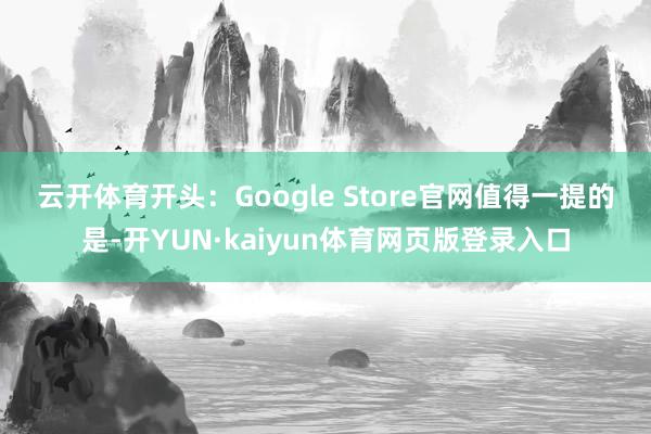 云开体育开头：Google Store官网　　值得一提的是-开YUN·kaiyun体育网页版登录入口