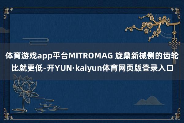 体育游戏app平台MITROMAG 旋鼎新械侧的齿轮比就更低-开YUN·kaiyun体育网页版登录入口