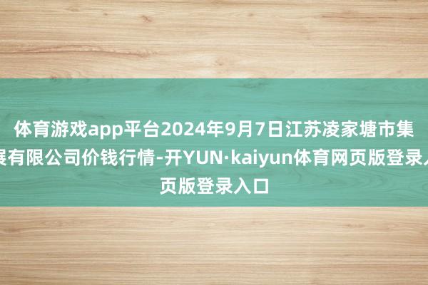 体育游戏app平台2024年9月7日江苏凌家塘市集发展有限公司价钱行情-开YUN·kaiyun体育网页版登录入口