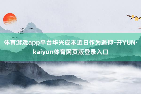 体育游戏app平台华兴成本近日作为遏抑-开YUN·kaiyun体育网页版登录入口