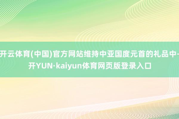 开云体育(中国)官方网站维持中亚国度元首的礼品中-开YUN·kaiyun体育网页版登录入口