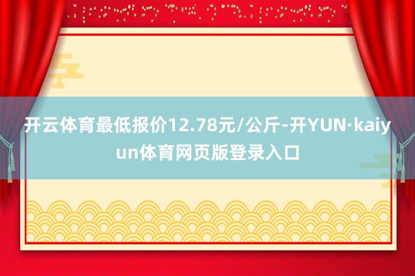 开云体育最低报价12.78元/公斤-开YUN·kaiyun体育网页版登录入口