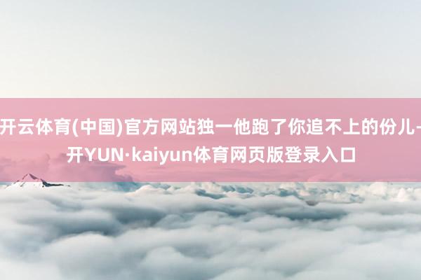 开云体育(中国)官方网站独一他跑了你追不上的份儿-开YUN·kaiyun体育网页版登录入口