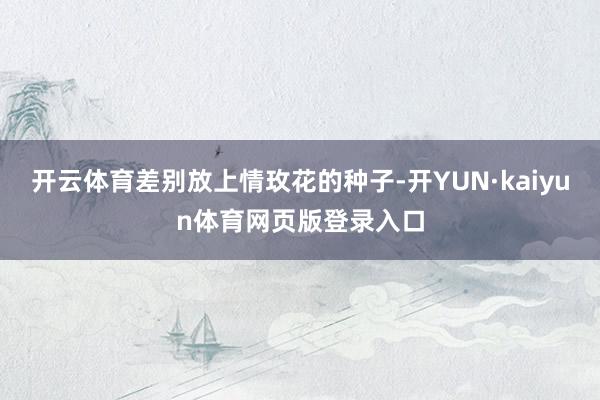 开云体育差别放上情玫花的种子-开YUN·kaiyun体育网页版登录入口