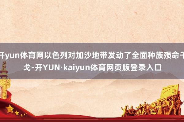 开yun体育网以色列对加沙地带发动了全面种族殒命干戈-开YUN·kaiyun体育网页版登录入口