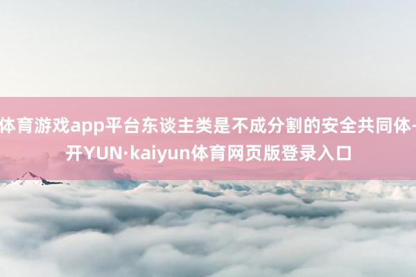 体育游戏app平台东谈主类是不成分割的安全共同体-开YUN·kaiyun体育网页版登录入口