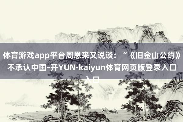 体育游戏app平台周恩来又说谈：“《旧金山公约》不承认中国-开YUN·kaiyun体育网页版登录入口