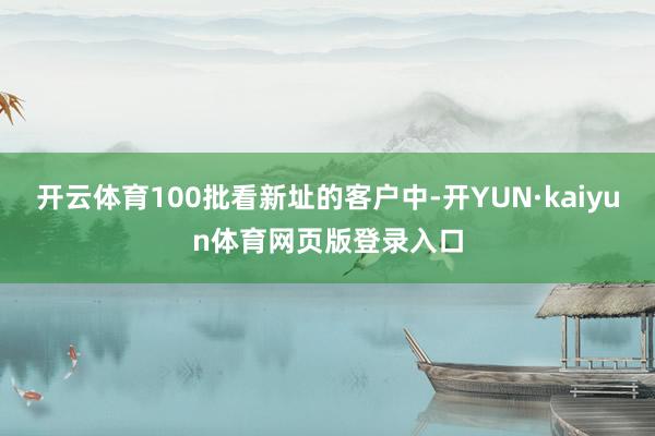 开云体育100批看新址的客户中-开YUN·kaiyun体育网页版登录入口