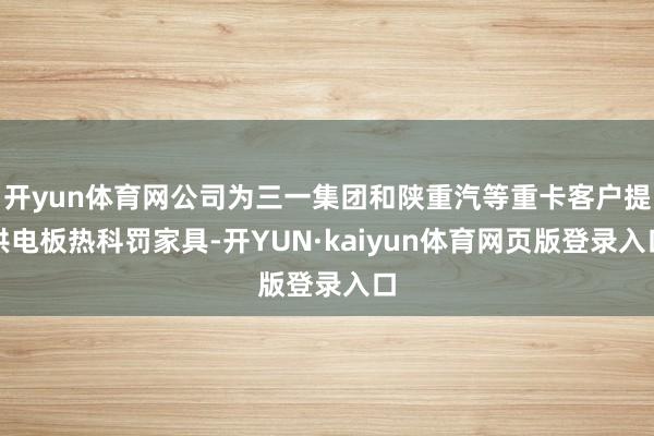 开yun体育网公司为三一集团和陕重汽等重卡客户提供电板热科罚家具-开YUN·kaiyun体育网页版登录入口