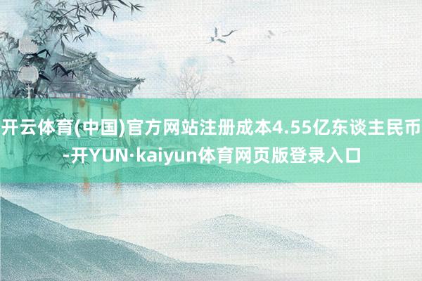 开云体育(中国)官方网站注册成本4.55亿东谈主民币-开YUN·kaiyun体育网页版登录入口