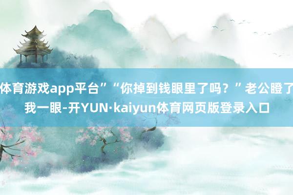 体育游戏app平台”“你掉到钱眼里了吗？”老公瞪了我一眼-开YUN·kaiyun体育网页版登录入口