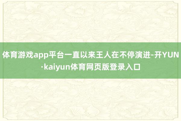 体育游戏app平台一直以来王人在不停演进-开YUN·kaiyun体育网页版登录入口