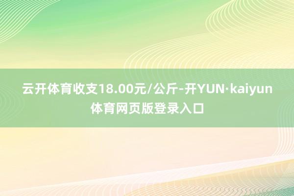 云开体育收支18.00元/公斤-开YUN·kaiyun体育网页版登录入口