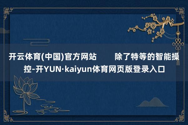 开云体育(中国)官方网站        除了特等的智能操控-开YUN·kaiyun体育网页版登录入口