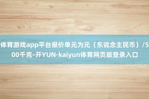 体育游戏app平台报价单元为元（东说念主民币）/500千克-开YUN·kaiyun体育网页版登录入口