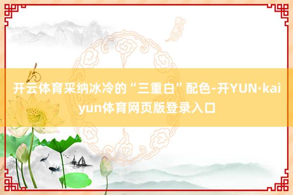 开云体育采纳冰冷的“三重白”配色-开YUN·kaiyun体育网页版登录入口