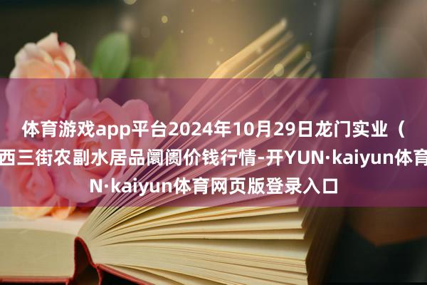 体育游戏app平台2024年10月29日龙门实业（集团）有限公司西三街农副水居品阛阓价钱行情-开YUN·kaiyun体育网页版登录入口