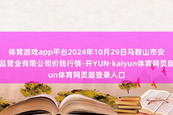 体育游戏app平台2024年10月29日马鞍山市安民农副居品营业有限公司价钱行情-开YUN·kaiyun体育网页版登录入口