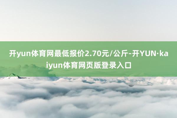 开yun体育网最低报价2.70元/公斤-开YUN·kaiyun体育网页版登录入口