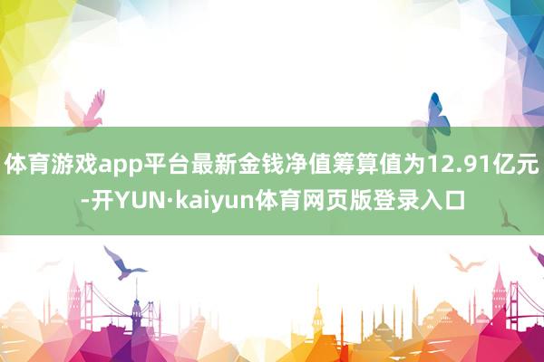 体育游戏app平台最新金钱净值筹算值为12.91亿元-开YUN·kaiyun体育网页版登录入口