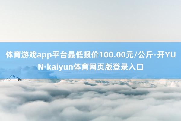 体育游戏app平台最低报价100.00元/公斤-开YUN·kaiyun体育网页版登录入口