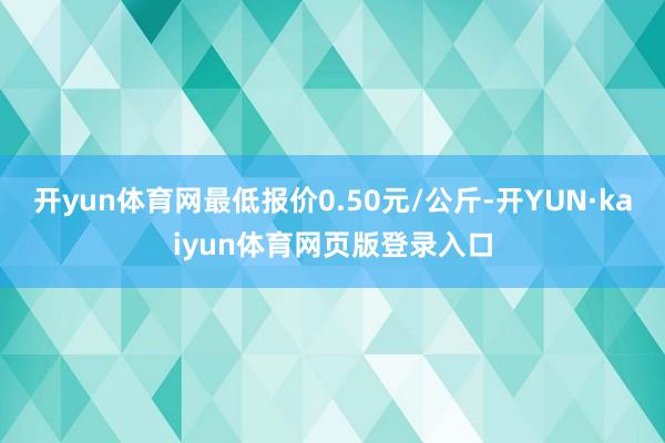 开yun体育网最低报价0.50元/公斤-开YUN·kaiyun体育网页版登录入口