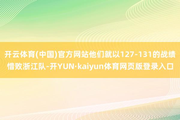 开云体育(中国)官方网站他们就以127-131的战绩惜败浙江队-开YUN·kaiyun体育网页版登录入口