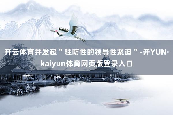 开云体育并发起＂驻防性的领导性紧迫＂-开YUN·kaiyun体育网页版登录入口