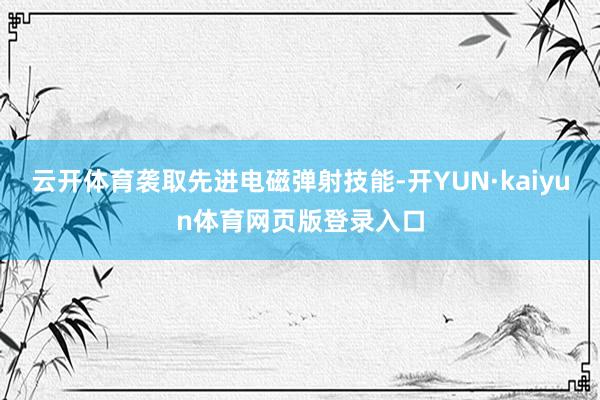 云开体育袭取先进电磁弹射技能-开YUN·kaiyun体育网页版登录入口