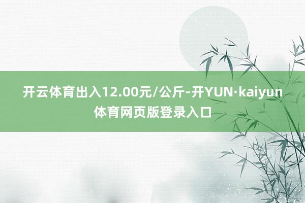 开云体育出入12.00元/公斤-开YUN·kaiyun体育网页版登录入口