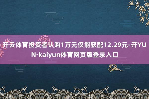 开云体育投资者认购1万元仅能获配12.29元-开YUN·kaiyun体育网页版登录入口