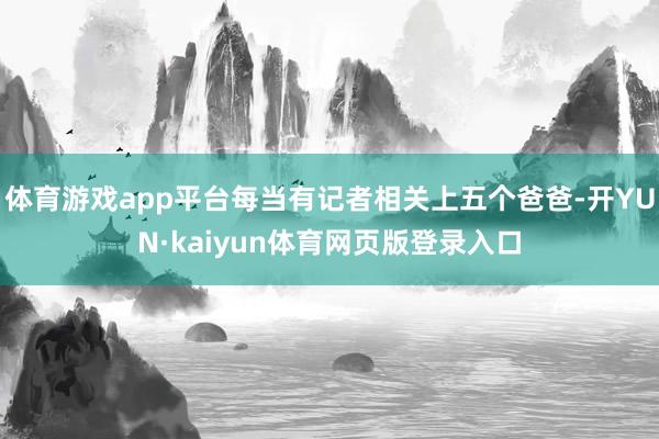 体育游戏app平台每当有记者相关上五个爸爸-开YUN·kaiyun体育网页版登录入口