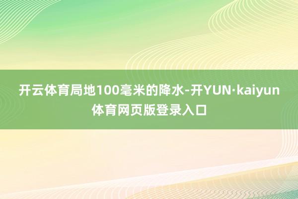 开云体育局地100毫米的降水-开YUN·kaiyun体育网页版登录入口